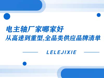 电主轴厂家哪家好？从高速到重型，全品类供应品牌清单